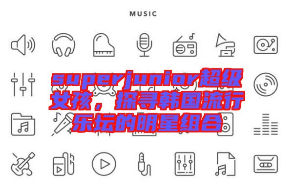 superjunior超級女孩，探尋韓國流行樂壇的明星組合