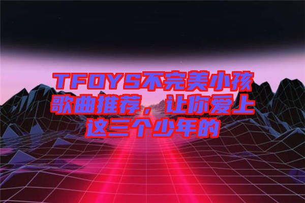 TFOYS不完美小孩歌曲推薦，讓你愛上這三個(gè)少年的