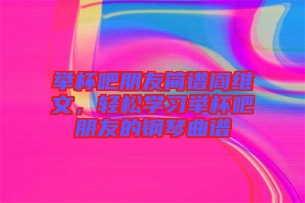 舉杯吧朋友簡譜閻維文，輕松學(xué)習(xí)舉杯吧朋友的鋼琴曲譜