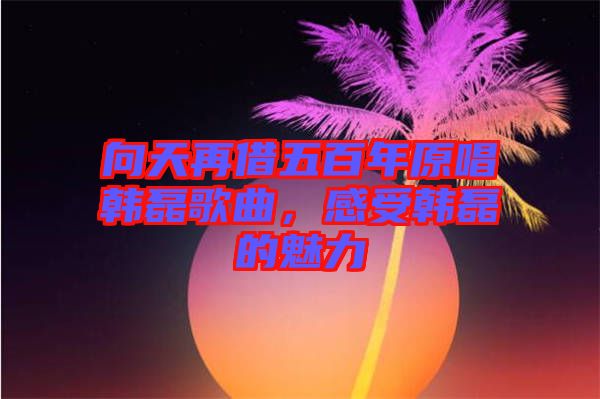 向天再借五百年原唱韓磊歌曲，感受韓磊的魅力