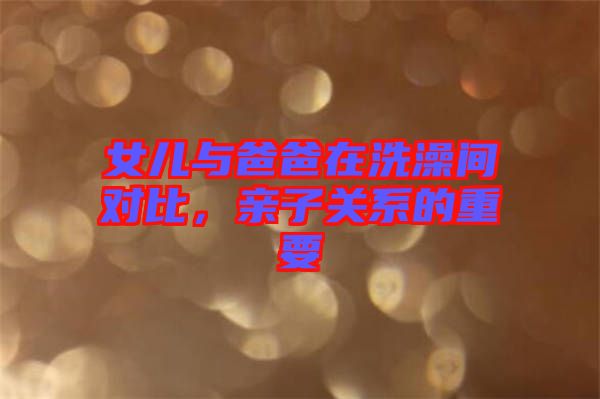 女兒與爸爸在洗澡間對(duì)比，親子關(guān)系的重要