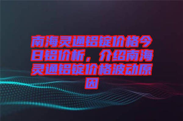 南海靈通鋁錠價格今日鋁價析，介紹南海靈通鋁錠價格波動原因