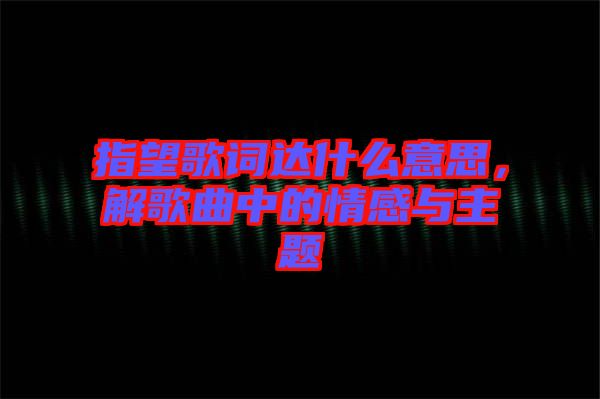 指望歌詞達(dá)什么意思，解歌曲中的情感與主題