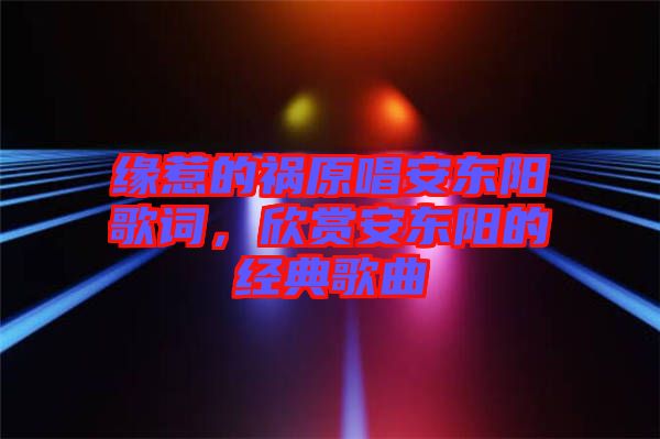 緣惹的禍原唱安東陽歌詞，欣賞安東陽的經(jīng)典歌曲