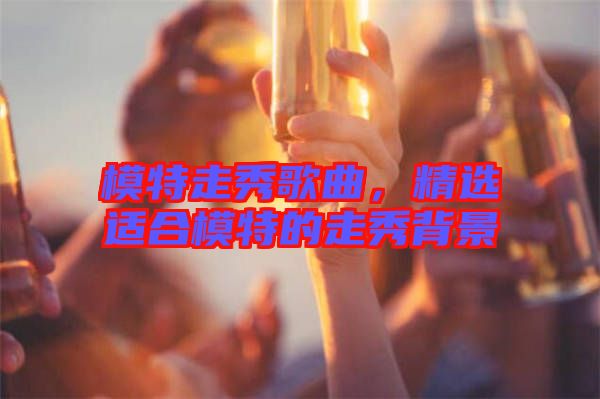 模特走秀歌曲，精選適合模特的走秀背景