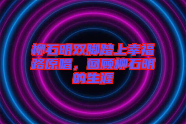 柳石明雙腳踏上幸福路原唱，回顧柳石明的生涯