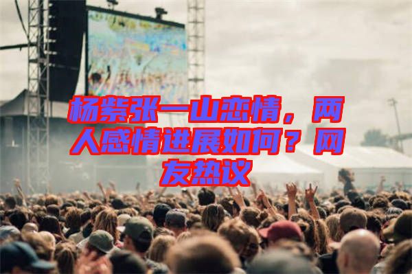 楊紫張一山戀情，兩人感情進(jìn)展如何？網(wǎng)友熱議