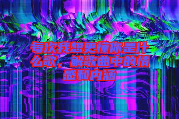 每次我想更懂你是什么歌，解歌曲中的情感和內(nèi)涵