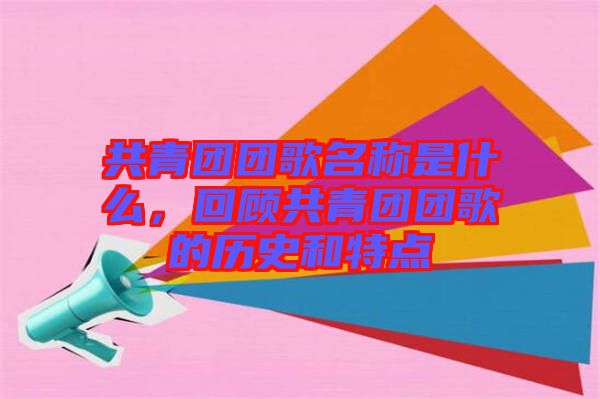 共青團團歌名稱是什么，回顧共青團團歌的歷史和特點