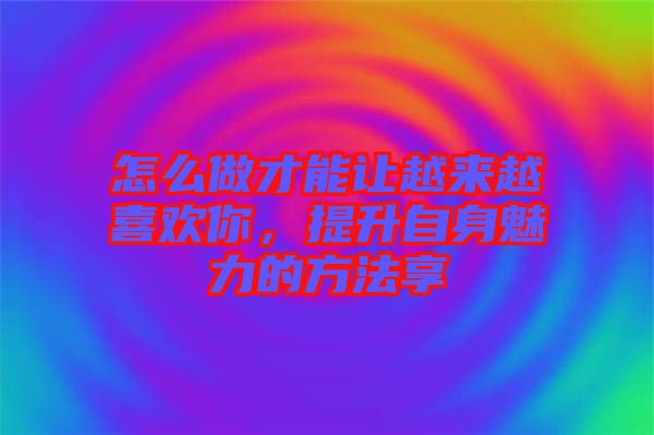 怎么做才能讓越來越喜歡你，提升自身魅力的方法享