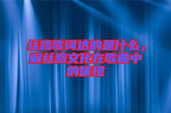 絲路歌詞達的是什么，解絲路文化在歌曲中的體現(xiàn)