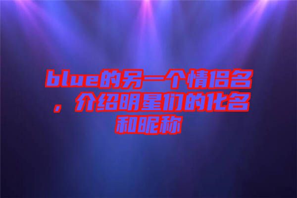 blue的另一個情侶名，介紹明星們的化名和昵稱