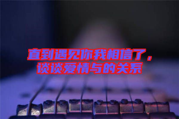 直到遇見你我相信了，談?wù)剱矍榕c的關(guān)系