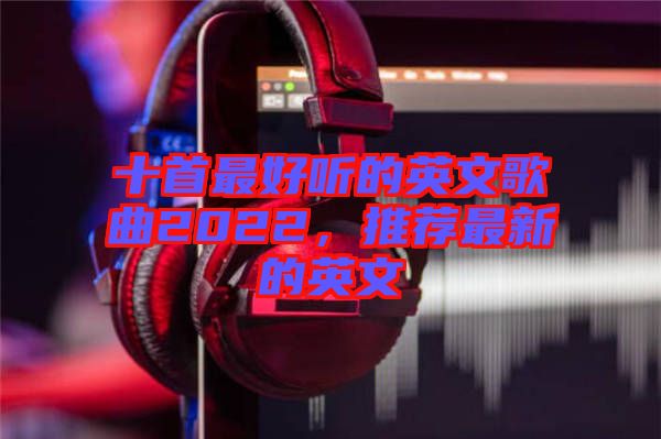 十首最好聽的英文歌曲2022，推薦最新的英文