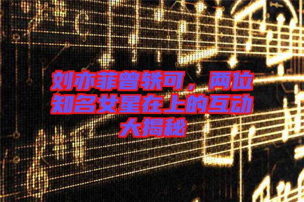 劉亦菲曾軼可，兩位知名女星在上的互動(dòng)大揭秘