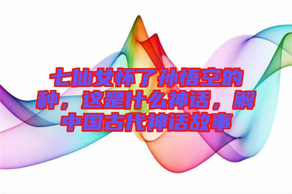 七仙女懷了孫悟空的種，這是什么神話，解中國古代神話故事