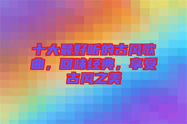 十大最好聽的古風(fēng)歌曲，回味經(jīng)典，享受古風(fēng)之美