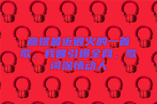 彥斌最近很火的一首歌，我曾引爆全網(wǎng)，歌詞深情動人