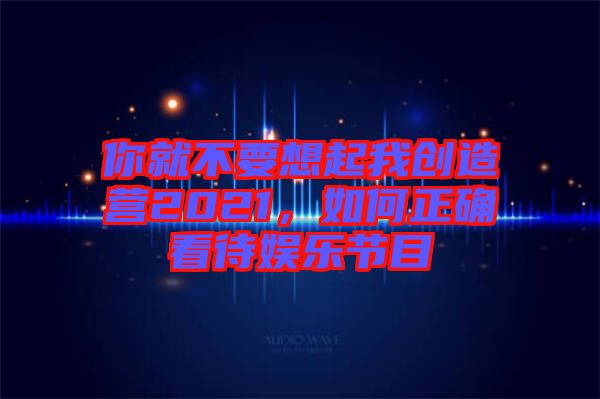 你就不要想起我創(chuàng)造營(yíng)2021，如何正確看待娛樂節(jié)目