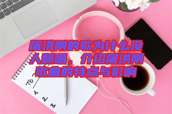 屠洪剛的歌為什么沒人翻唱，介紹屠洪剛歌曲的特點(diǎn)與影響