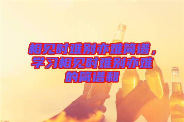 相見時難別亦難簡譜，學(xué)習(xí)相見時難別亦難的簡譜和