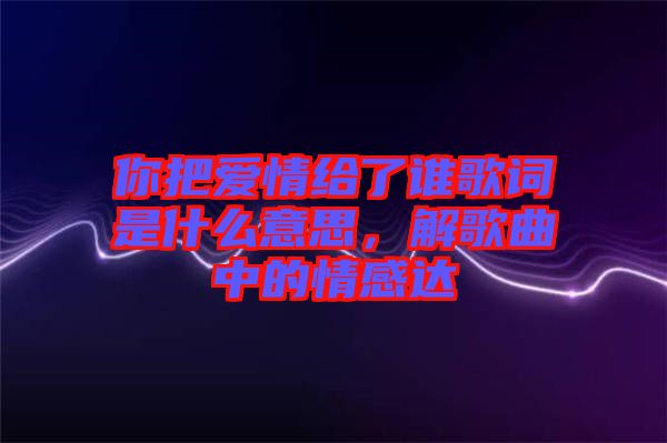 你把愛情給了誰(shuí)歌詞是什么意思，解歌曲中的情感達(dá)