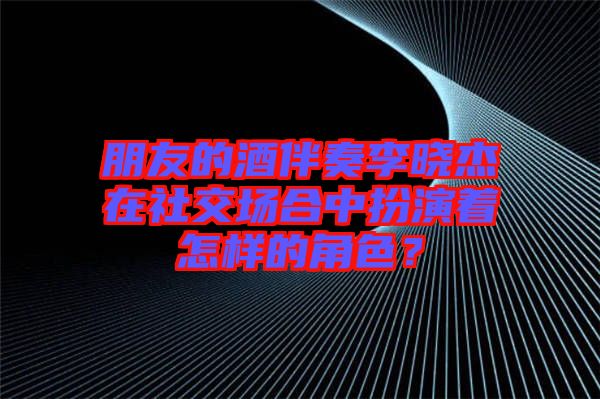 朋友的酒伴奏李曉杰在社交場合中扮演著怎樣的角色？