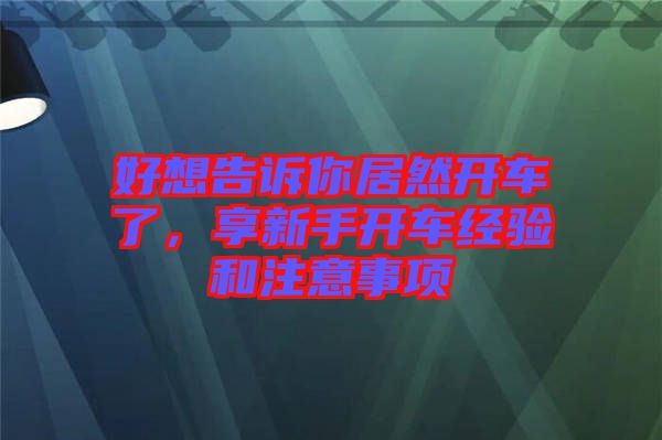 好想告訴你居然開車了，享新手開車經(jīng)驗(yàn)和注意事項(xiàng)