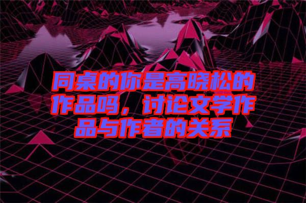 同桌的你是高曉松的作品嗎，討論文學作品與作者的關(guān)系