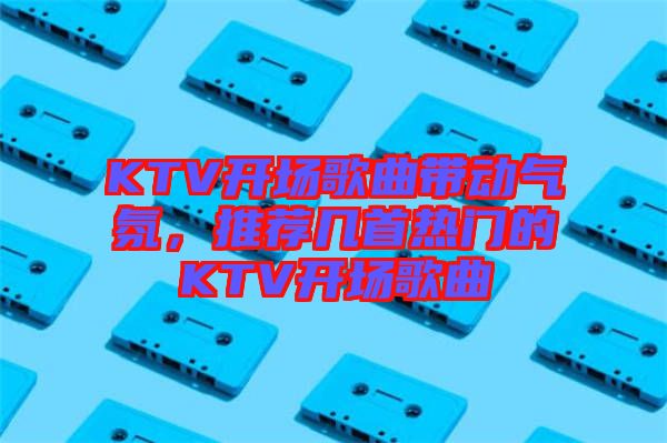 KTV開場歌曲帶動氣氛，推薦幾首熱門的KTV開場歌曲