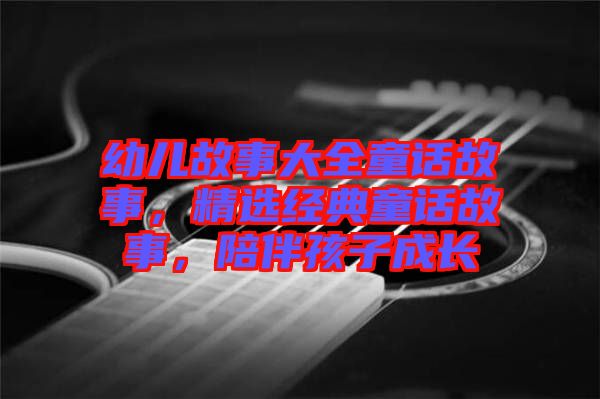 幼兒故事大全童話(huà)故事，精選經(jīng)典童話(huà)故事，陪伴孩子成長(zhǎng)