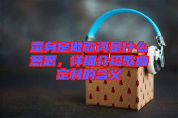 量身定做歌詞是什么意思，詳細介紹歌曲定制的含義