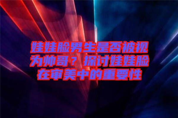 娃娃臉男生是否被視為帥哥？探討娃娃臉在審美中的重要性