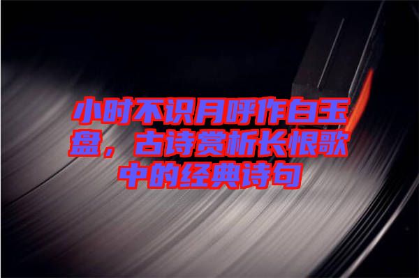 小時(shí)不識(shí)月呼作白玉盤，古詩(shī)賞析長(zhǎng)恨歌中的經(jīng)典詩(shī)句