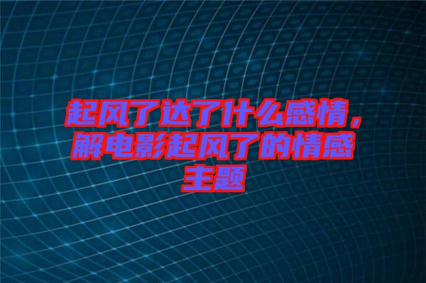 起風(fēng)了達(dá)了什么感情，解電影起風(fēng)了的情感主題