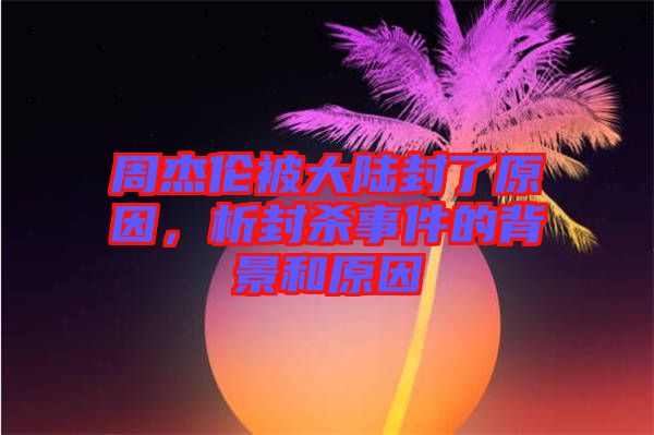 周杰倫被大陸封了原因，析封殺事件的背景和原因