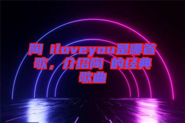 陶喆iloveyou是哪首歌，介紹陶喆的經(jīng)典歌曲