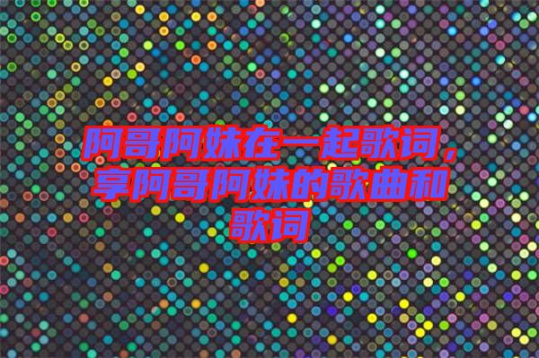 阿哥阿妹在一起歌詞，享阿哥阿妹的歌曲和歌詞