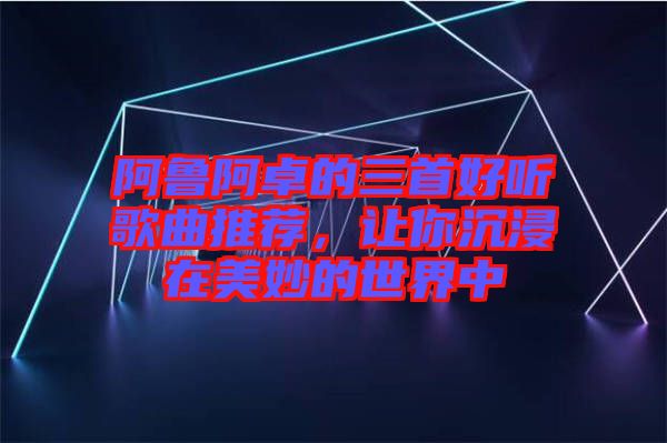 阿魯阿卓的三首好聽(tīng)歌曲推薦，讓你沉浸在美妙的世界中