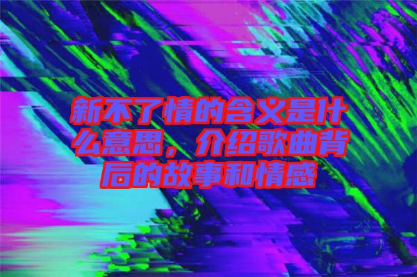 新不了情的含義是什么意思，介紹歌曲背后的故事和情感