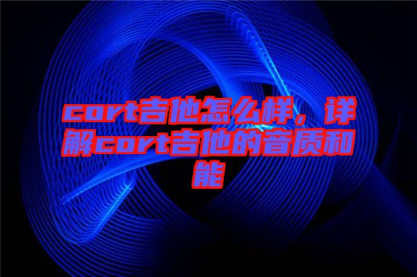 cort吉他怎么樣，詳解cort吉他的音質(zhì)和能