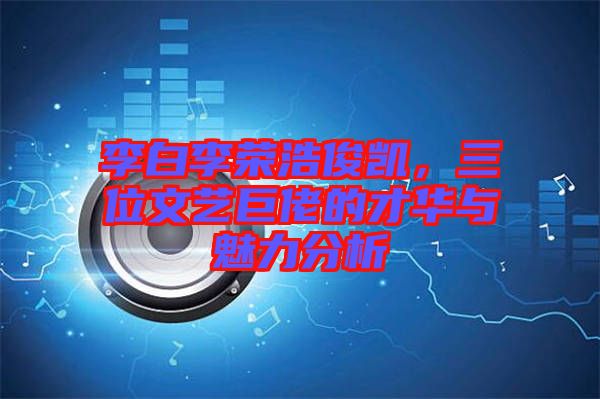 李白李榮浩俊凱，三位文藝巨佬的才華與魅力分析