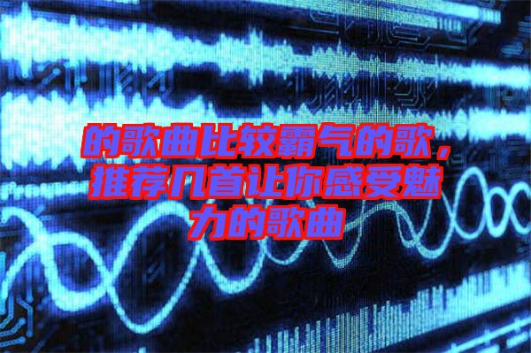 的歌曲比較霸氣的歌，推薦幾首讓你感受魅力的歌曲