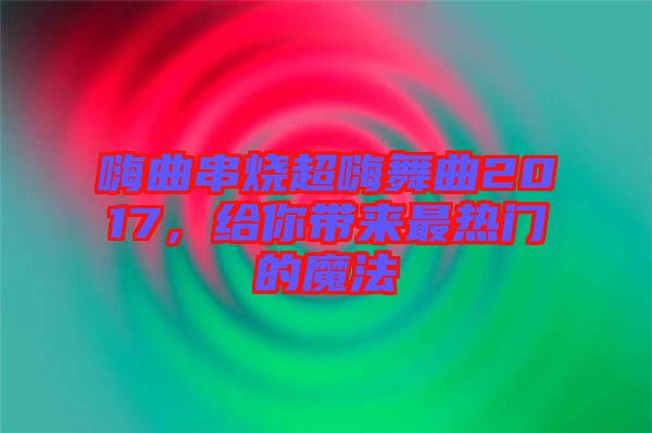 嗨曲串燒超嗨舞曲2017，給你帶來最熱門的魔法