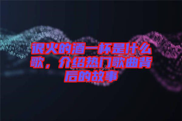 很火的酒一杯是什么歌，介紹熱門歌曲背后的故事