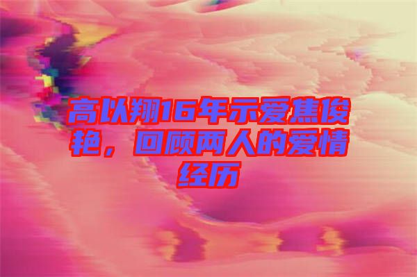 高以翔16年示愛焦俊艷，回顧兩人的愛情經(jīng)歷