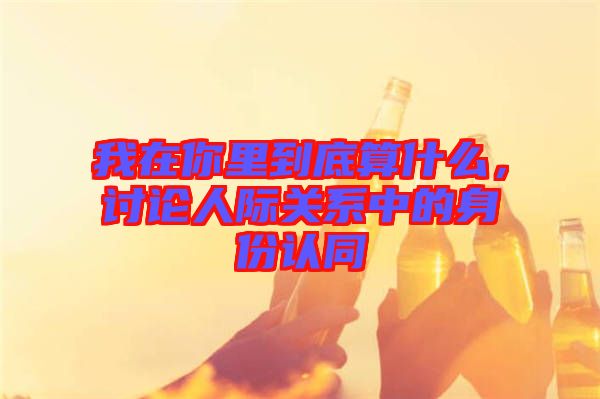 我在你里到底算什么，討論人際關(guān)系中的身份認(rèn)同