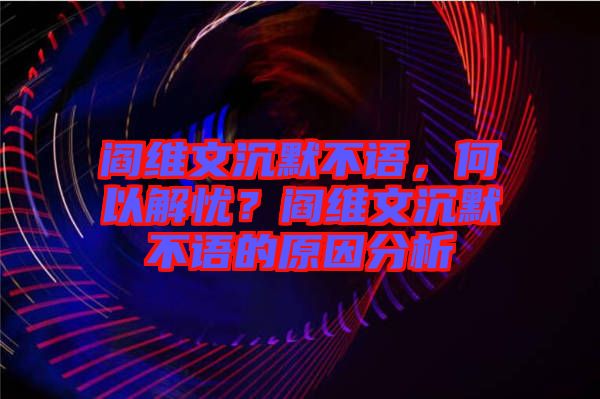 閻維文沉默不語，何以解憂？閻維文沉默不語的原因分析