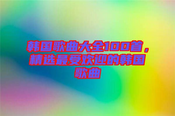 韓國歌曲大全100首，精選最受歡迎的韓國歌曲