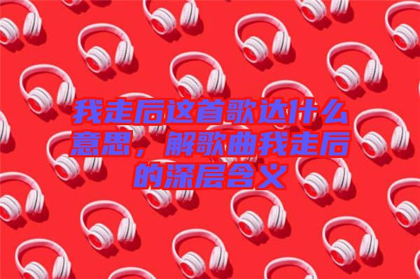 我走后這首歌達(dá)什么意思，解歌曲我走后的深層含義